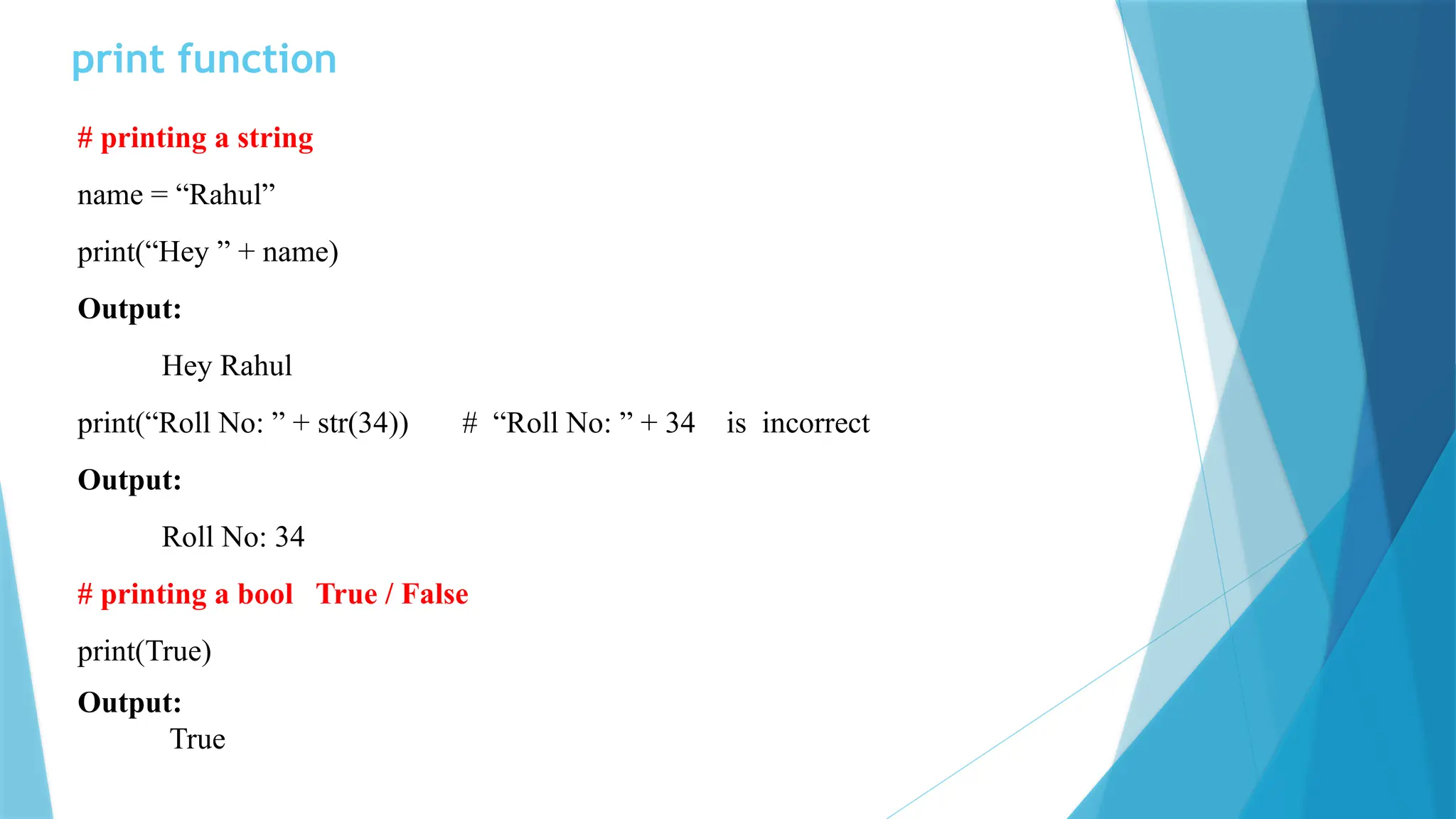 print function # printing a string name = “Rahul” print(“Hey ” + name) Output: Hey Rahul print(“Roll No: ” + str(34)) # “Roll No: ” + 34 is incorrect Output: Roll No: 34 # printing a bool True / False print(True) Output: True 