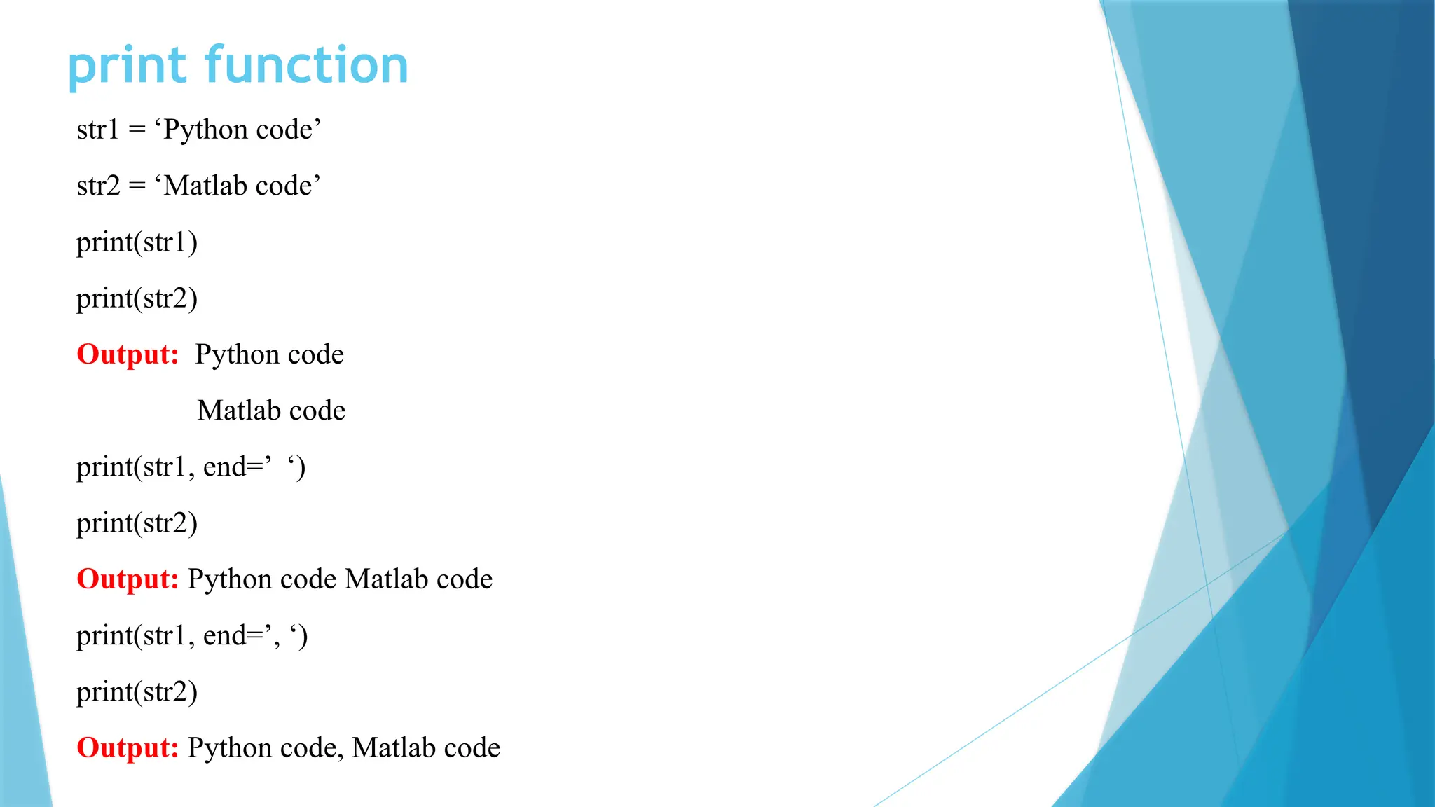 print function str1 = ‘Python code’ str2 = ‘Matlab code’ print(str1) print(str2) Output: Python code Matlab code print(str1, end=’ ‘) print(str2) Output: Python code Matlab code print(str1, end=’, ‘) print(str2) Output: Python code, Matlab code 
