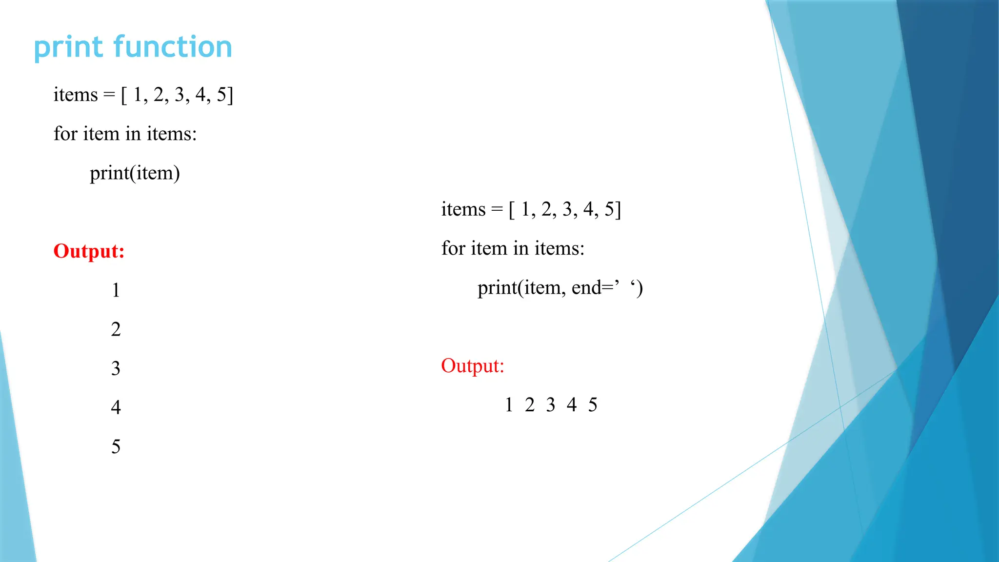print function items = [ 1, 2, 3, 4, 5] for item in items: print(item) Output: 1 2 3 4 5 items = [ 1, 2, 3, 4, 5] for item in items: print(item, end=’ ‘) Output: 1 2 3 4 5 