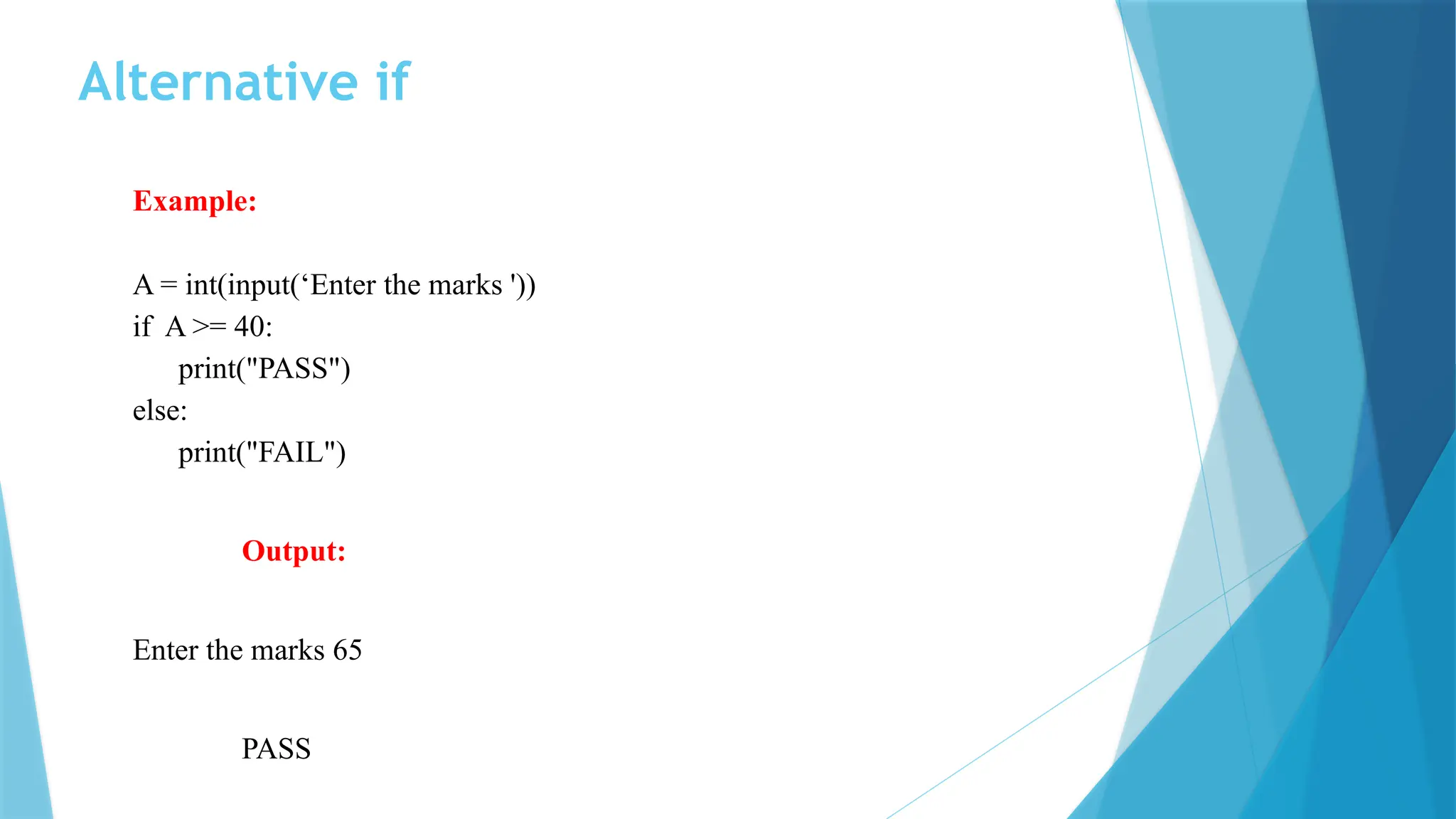 Alternative if Example: A = int(input(‘Enter the marks ')) if A >= 40: print("PASS") else: print("FAIL") Output: Enter the marks 65 PASS 