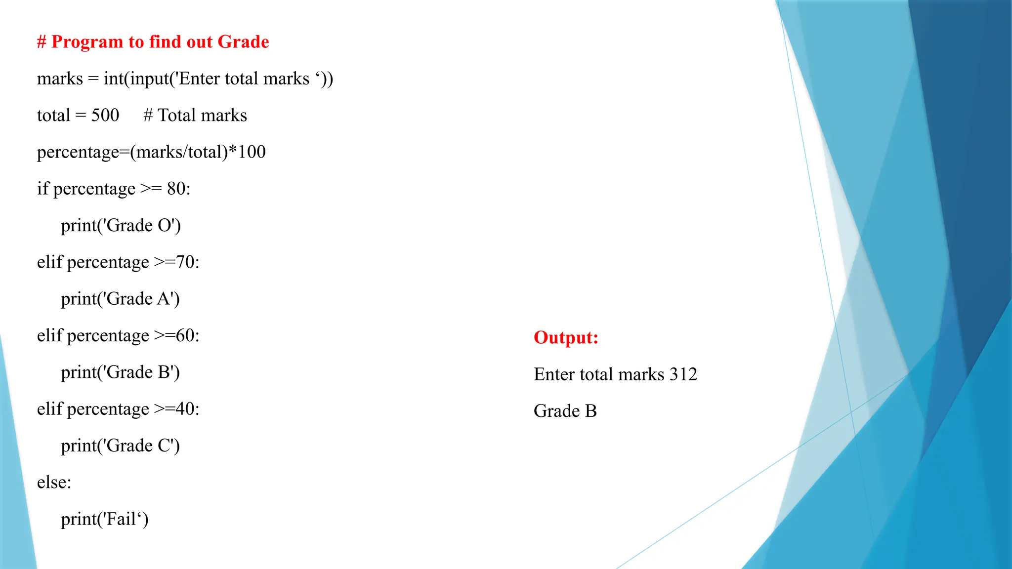 # Program to find out Grade marks = int(input('Enter total marks ‘)) total = 500 # Total marks percentage=(marks/total)*100 if percentage >= 80: print('Grade O') elif percentage >=70: print('Grade A') elif percentage >=60: print('Grade B') elif percentage >=40: print('Grade C') else: print('Fail‘) Output: Enter total marks 312 Grade B 