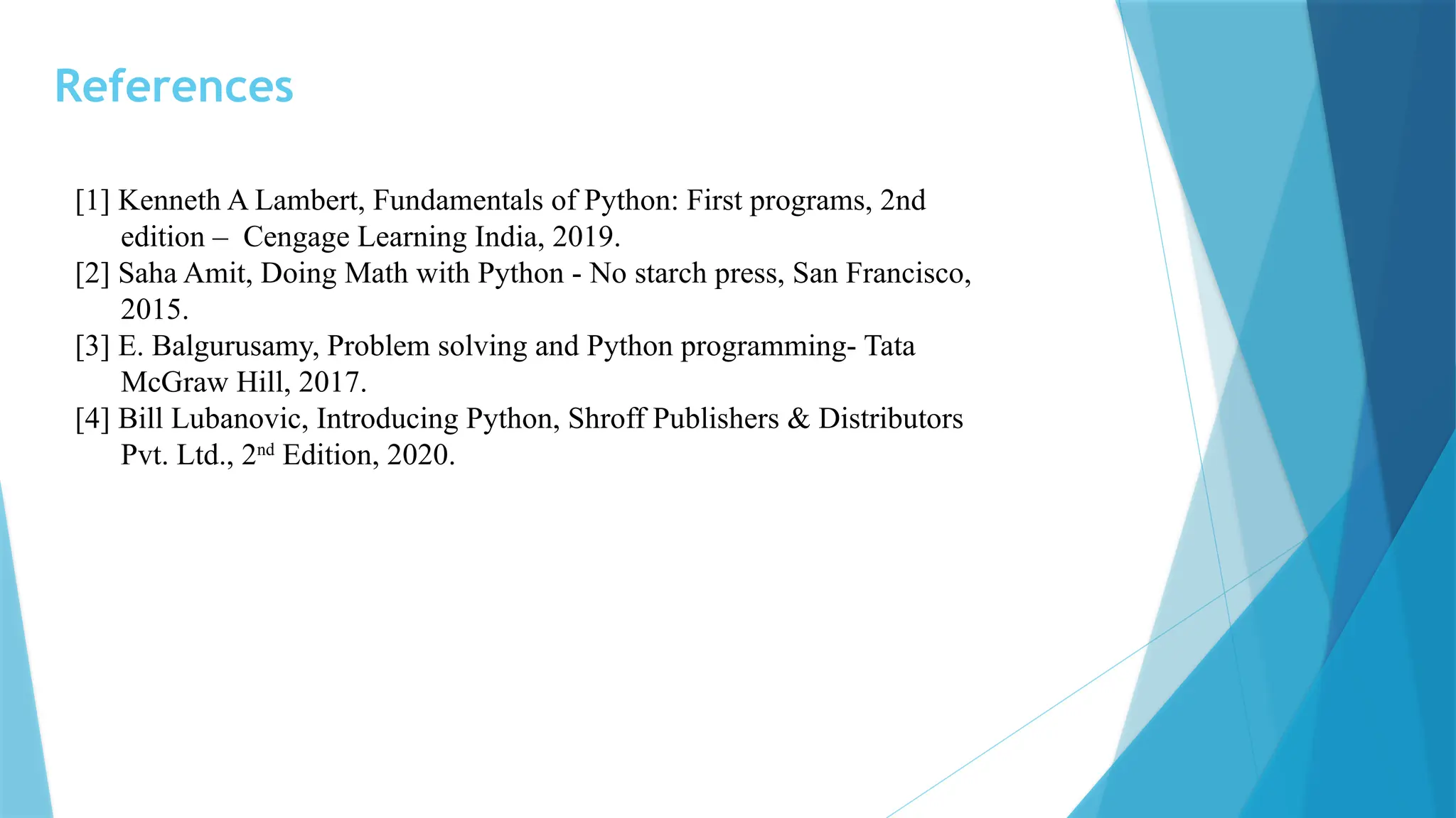 References [1] Kenneth A Lambert, Fundamentals of Python: First programs, 2nd edition – Cengage Learning India, 2019. [2] Saha Amit, Doing Math with Python - No starch press, San Francisco, 2015. [3] E. Balgurusamy, Problem solving and Python programming- Tata McGraw Hill, 2017. [4] Bill Lubanovic, Introducing Python, Shroff Publishers & Distributors Pvt. Ltd., 2nd Edition, 2020. 