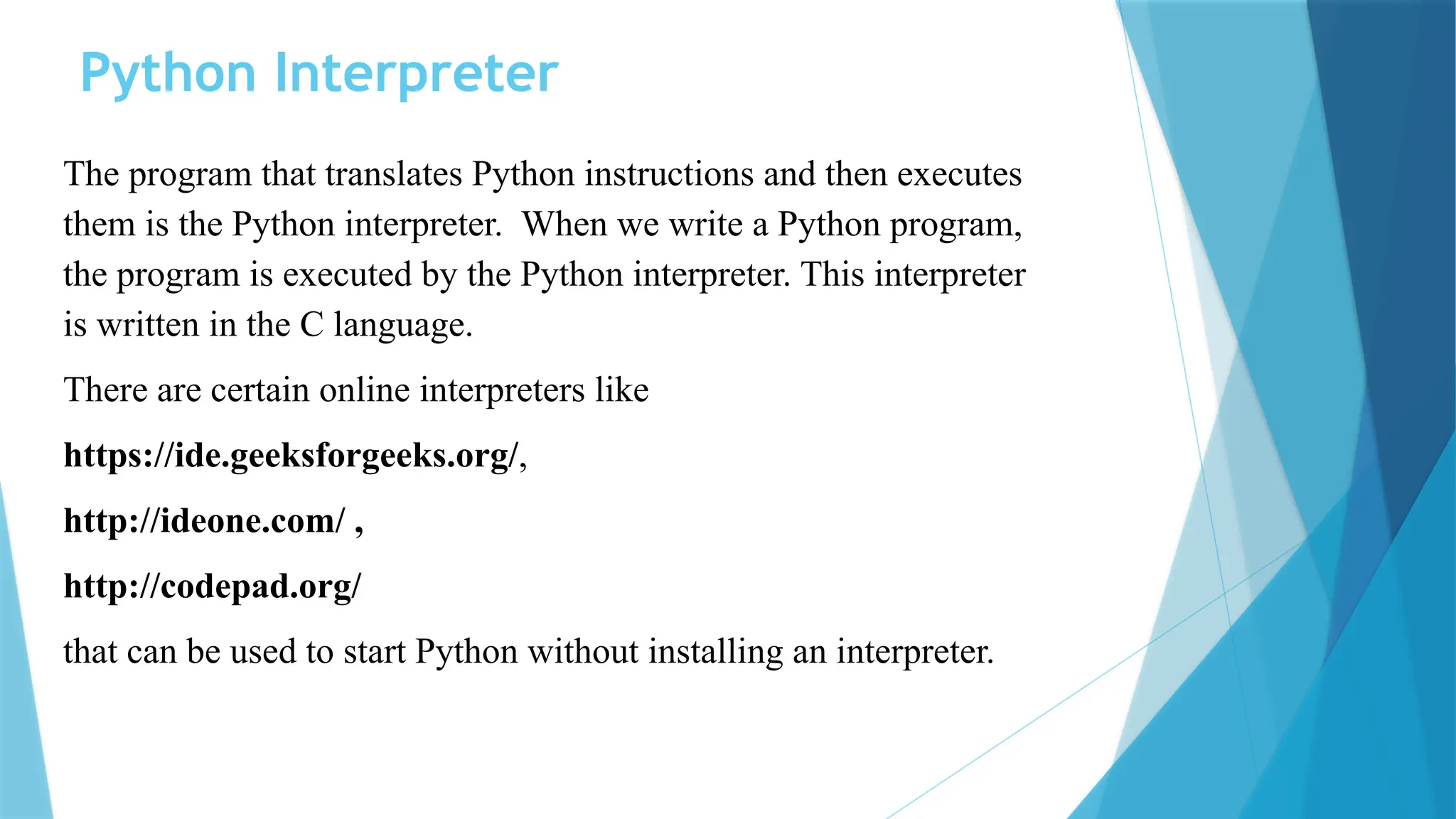 Python Interpreter The program that translates Python instructions and then executes them is the Python interpreter. When we write a Python program, the program is executed by the Python interpreter. This interpreter is written in the C language. There are certain online interpreters like https://ide.geeksforgeeks.org/, http://ideone.com/ , http://codepad.org/ that can be used to start Python without installing an interpreter. 