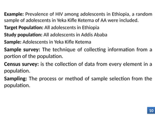 Example: Prevalence of HIV among adolescents in Ethiopia, a random
sample of adolescents in Yeka Kifle Ketema of AA were included.
Target Population: All adolescents in Ethiopia
Study population: All adolescents in Addis Ababa
Sample: Adolescents in Yeka Kifle Ketema
Sample survey: The technique of collecting information from a
portion of the population.
Census survey: is the collection of data from every element in a
population.
Sampling: The process or method of sample selection from the
population.
10
 