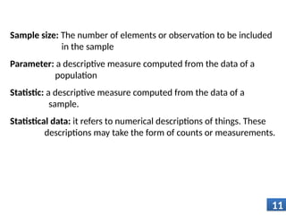 Sample size: The number of elements or observation to be included
in the sample
Parameter: a descriptive measure computed from the data of a
population
Statistic: a descriptive measure computed from the data of a
sample.
Statistical data: it refers to numerical descriptions of things. These
descriptions may take the form of counts or measurements.
11
 