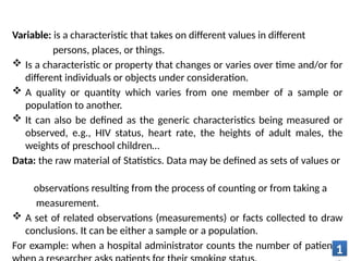 Variable: is a characteristic that takes on different values in different
persons, places, or things.
 Is a characteristic or property that changes or varies over time and/or for
different individuals or objects under consideration.
 A quality or quantity which varies from one member of a sample or
population to another.
 It can also be defined as the generic characteristics being measured or
observed, e.g., HIV status, heart rate, the heights of adult males, the
weights of preschool children…
Data: the raw material of Statistics. Data may be defined as sets of values or
observations resulting from the process of counting or from taking a
measurement.
 A set of related observations (measurements) or facts collected to draw
conclusions. It can be either a sample or a population.
For example: when a hospital administrator counts the number of patients,
1
 