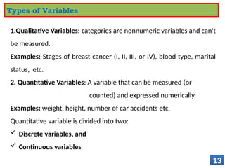 1.Qualitative Variables: categories are nonnumeric variables and can't
be measured.
Examples: Stages of breast cancer (I, II, III, or IV), blood type, marital
status, etc.
2. Quantitative Variables: A variable that can be measured (or
counted) and expressed numerically.
Examples: weight, height, number of car accidents etc.
Quantitative variable is divided into two:
 Discrete variables, and
 Continuous variables
13
Types of Variables
 