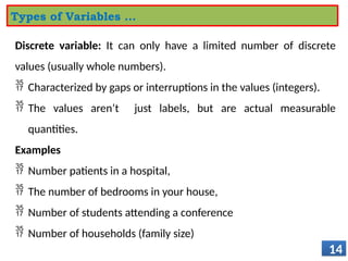 Discrete variable: It can only have a limited number of discrete
values (usually whole numbers).
 Characterized by gaps or interruptions in the values (integers).
 The values aren’t just labels, but are actual measurable
quantities.
Examples
 Number patients in a hospital,
 The number of bedrooms in your house,
 Number of students attending a conference
 Number of households (family size)
14
Types of Variables …
 
