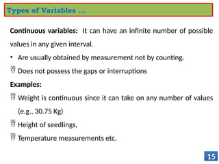 Continuous variables: It can have an infinite number of possible
values in any given interval.
• Are usually obtained by measurement not by counting.
 Does not possess the gaps or interruptions
Examples:
 Weight is continuous since it can take on any number of values
(e.g., 30.75 Kg)
 Height of seedlings,
 Temperature measurements etc.
15
Types of Variables …
 