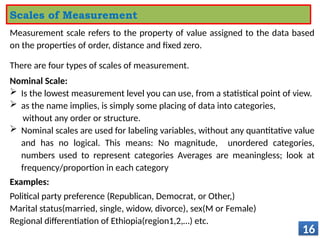 Measurement scale refers to the property of value assigned to the data based
on the properties of order, distance and fixed zero.
There are four types of scales of measurement.
Nominal Scale:
 Is the lowest measurement level you can use, from a statistical point of view.
 as the name implies, is simply some placing of data into categories,
without any order or structure.
 Nominal scales are used for labeling variables, without any quantitative value
and has no logical. This means: No magnitude, unordered categories,
numbers used to represent categories Averages are meaningless; look at
frequency/proportion in each category
Examples:
Political party preference (Republican, Democrat, or Other,)
Marital status(married, single, widow, divorce), sex(M or Female)
Regional differentiation of Ethiopia(region1,2,…) etc.
16
Scales of Measurement
 
