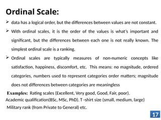 Ordinal Scale:
 data has a logical order, but the differences between values are not constant.
 With ordinal scales, it is the order of the values is what’s important and
significant, but the differences between each one is not really known. The
simplest ordinal scale is a ranking.
 Ordinal scales are typically measures of non-numeric concepts like
satisfaction, happiness, discomfort, etc. This means: no magnitude, ordered
categories, numbers used to represent categories order matters; magnitude
does not differences between categories are meaningless
Examples: Rating scales (Excellent, Very good, Good, Fair, poor),
Academic qualification(BSc, MSc, PhD), T -shirt size (small, medium, large)
Military rank (from Private to General) etc.
17
 