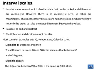 Interval scales
 Level of measurement which classifies data that can be ranked and differences
are meaningful. However, there is no meaningful zero, so ratios are
meaningless. That means Interval scales are numeric scales in which we know
not only the order, but also the exact differences between the values.
 Possible to add and subtract
 Multiplication and division are not possible
Most common examples are: IQ, temperature, Calendar dates
Examples 1: Degrees Fahrenheit
The difference between 20 and 30 is the same as that between 50
and 60 degrees.
Example 2:years
The difference between 2006-2008 is the same as 2009-2010. 18
 