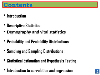  Introduction
 Descriptive Statistics
• Demography and vital statistics
 Probability and Probability Distributions
 Sampling and Sampling Distributions
 Statistical Estimation and Hypothesis Testing
 Introduction to correlation and regression 2
Contents
 