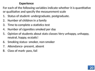 Experience
For each of the following variables indicate whether it is quantitative
or qualitative and specify the measurement scale
1. Status of student- undergraduate, postgraduate.
2. Number of children in a family
3. Time to complete a statistics test
4. Number of cigarettes smoked per day
5. Opinion of students about stats classes Very unhappy, unhappy,
neutral, happy, ecstatic!
6. Smoking status- smoker, non-smoker
7. Attendance- present, absent
8. Class of mark- pass, fail
20
 