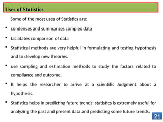 Some of the most uses of Statistics are:
 condenses and summarizes complex data
 facilitates comparison of data
 Statistical methods are very helpful in formulating and testing hypothesis
and to develop new theories.
 use sampling and estimation methods to study the factors related to
compliance and outcome.
 It helps the researcher to arrive at a scientific Judgment about a
hypothesis.
 Statistics helps in predicting future trends: statistics is extremely useful for
analyzing the past and present data and predicting some future trends.
21
Uses of Statistics
 