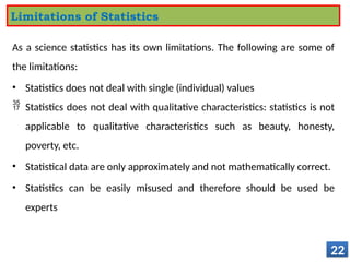 As a science statistics has its own limitations. The following are some of
the limitations:
• Statistics does not deal with single (individual) values
 Statistics does not deal with qualitative characteristics: statistics is not
applicable to qualitative characteristics such as beauty, honesty,
poverty, etc.
• Statistical data are only approximately and not mathematically correct.
• Statistics can be easily misused and therefore should be used be
experts
22
Limitations of Statistics
 