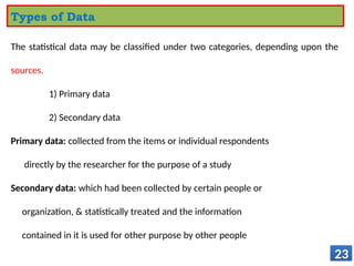 The statistical data may be classified under two categories, depending upon the
sources.
1) Primary data
2) Secondary data
Primary data: collected from the items or individual respondents
directly by the researcher for the purpose of a study
Secondary data: which had been collected by certain people or
organization, & statistically treated and the information
contained in it is used for other purpose by other people
23
Types of Data
 