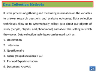 It is the process of gathering and measuring information on the variables
to answer research questions and evaluate outcomes. Data collection
techniques allow us to systematically collect data about our objects of
study (people, objects, and phenomena) and about the setting in which
they occur. Data collection techniques can be used such as:
1. Observation
2. Interview
3. Questionnaire
4. Focus group discussions (FGD)
5. Planned Experimentation
6. Document Analysis
24
Data Collection Methods
 