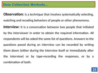 Observation: is a technique that involves systematically selecting,
watching and recoding behaviors of people or other phenomena.
Interview: It is a conversation between two people that initiated
by the interviewer in order to obtain the required information. All
respondents will be asked the same list of questions. Answers to the
questions posed during an interview can be recorded by writing
them down (either during the interview itself or immediately after
the interview) or by tape-recording the responses, or by a
combination of both.
25
Data Collection Methods…
 
