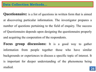 Questionnaire: is a list of questions in written form that is aimed
at discovering particular information. The investigator prepares a
number of questions pertaining to the field of enquiry. The success
of Questionnaire depends upon designing the questionnaire properly
and acquiring the cooperation of the respondents.
Focus group discussions: It is a good way to gather
information from people together those who have similar
backgrounds or experiences to discuss a specific topic of interest. It
is important for deeper understanding of the phenomena being
studied.
26
Data Collection Methods…
 