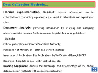 Planned Experimentation: Statistically desired information can be
collected from conducting a planned experiment in laboratories or experiment
sites.
Document Analysis: gathering information by studying and analyzing
already available sources. Such source can be published or unpublished.
Examples
Official publications of Central Statistical Authority
Publication of Ministry of Health and Other Ministries
International Publications like Publications by WHO, World Bank, UNICEF
Records of hospitals or any Health Institutions, etc.
Reading Assignment: discuss the advantage and disadvantage of the above
data collection methods with respect to each other. 27
Data Collection Methods…
 