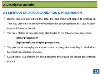  Having collected and edited the data, the next important step is to organize it.
That is to present it in a readily comprehensible condensed form that aids in order
to draw inferences from it.
 The presentation of data is broadly classified in to the following two categories:
Tabular presentation
Diagrammatic and Graphic presentation.
 The process of arranging data in to classes or categories according to similarities
technically is called classification.
 Classification is a preliminary and it prepares the ground for proper presentation
of data.
28
2. Descriptive statistics
2.1 METHODS OF DATA ORGANIZATION & PRESENTATION
 