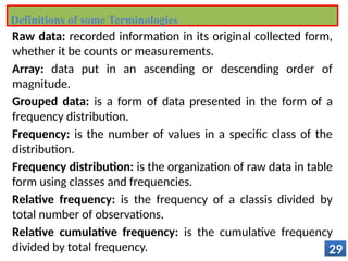 Raw data: recorded information in its original collected form,
whether it be counts or measurements.
Array: data put in an ascending or descending order of
magnitude.
Grouped data: is a form of data presented in the form of a
frequency distribution.
Frequency: is the number of values in a specific class of the
distribution.
Frequency distribution: is the organization of raw data in table
form using classes and frequencies.
Relative frequency: is the frequency of a classis divided by
total number of observations.
Relative cumulative frequency: is the cumulative frequency
divided by total frequency. 29
Definitions of some Terminologies
 
