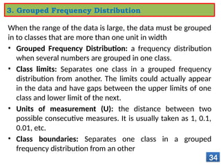 When the range of the data is large, the data must be grouped
in to classes that are more than one unit in width
• Grouped Frequency Distribution: a frequency distribution
when several numbers are grouped in one class.
• Class limits: Separates one class in a grouped frequency
distribution from another. The limits could actually appear
in the data and have gaps between the upper limits of one
class and lower limit of the next.
• Units of measurement (U): the distance between two
possible consecutive measures. It is usually taken as 1, 0.1,
0.01, etc.
• Class boundaries: Separates one class in a grouped
frequency distribution from an other
34
3. Grouped Frequency Distribution
 