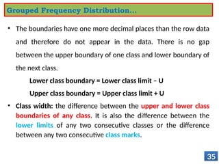• The boundaries have one more decimal places than the row data
and therefore do not appear in the data. There is no gap
between the upper boundary of one class and lower boundary of
the next class.
Lower class boundary = Lower class limit – U
Upper class boundary = Upper class limit + U
• Class width: the difference between the upper and lower class
boundaries of any class. It is also the difference between the
lower limits of any two consecutive classes or the difference
between any two consecutive class marks.
35
Grouped Frequency Distribution…
 