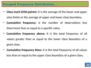 • Class mark (Mid points): it is the average of the lower and upper
class limits or the average of upper and lower class boundary.
• Cumulative frequency: is the number of observations less
than/more than or equal to a specific value.
• Cumulative frequency above: it is the total frequency of all
values greater than or equal to the lower class boundary of a
given class.
• Cumulative frequency blow: it is the total frequency of all values
less than or equal to the upper class boundary of a given class.
36
Grouped Frequency Distribution…
 