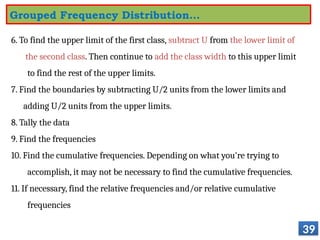 6. To find the upper limit of the first class, subtract U from the lower limit of
the second class. Then continue to add the class width to this upper limit
to find the rest of the upper limits.
7. Find the boundaries by subtracting U/2 units from the lower limits and
adding U/2 units from the upper limits.
8. Tally the data
9. Find the frequencies
10. Find the cumulative frequencies. Depending on what you're trying to
accomplish, it may not be necessary to find the cumulative frequencies.
11. If necessary, find the relative frequencies and/or relative cumulative
frequencies
39
Grouped Frequency Distribution…
 