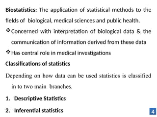 Biostatistics: The application of statistical methods to the
fields of biological, medical sciences and public health.
Concerned with interpretation of biological data & the
communication of information derived from these data
Has central role in medical investigations
Classifications of statistics
Depending on how data can be used statistics is classified
in to two main branches.
1. Descriptive Statistics
2. Inferential statistics 4
 