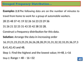 Examples 2.3:The following data are on the number of minutes to
travel from home to work for a group of automobile workers.
28 25 48 37 41 19 32 26 16 23 23 29 36
31 26 21 32 25 31 43 35 42 38 33 28.
Construct a frequency distribution for this data.
Solution: Arrange the data in increasing order
16,19,21,23,23,25,25,26,26,28,28,29,31,31,32,32,33,35,36,37,3
8,41,42,43 and 48.
Step 1: Find the highest and the lowest value; H=48, L=16
Step 2: Range = 48 – 16 =32 40
Grouped Frequency Distribution…
 