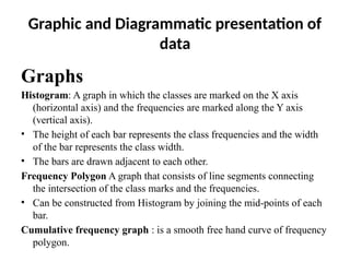 Graphic and Diagrammatic presentation of
data
Graphs
Histogram: A graph in which the classes are marked on the X axis
(horizontal axis) and the frequencies are marked along the Y axis
(vertical axis).
• The height of each bar represents the class frequencies and the width
of the bar represents the class width.
• The bars are drawn adjacent to each other.
Frequency Polygon A graph that consists of line segments connecting
the intersection of the class marks and the frequencies.
• Can be constructed from Histogram by joining the mid-points of each
bar.
Cumulative frequency graph : is a smooth free hand curve of frequency
polygon.
 