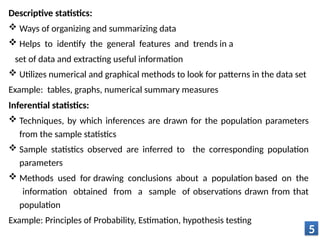 Descriptive statistics:
 Ways of organizing and summarizing data
 Helps to identify the general features and trends in a
set of data and extracting useful information
 Utilizes numerical and graphical methods to look for patterns in the data set
Example: tables, graphs, numerical summary measures
Inferential statistics:
 Techniques, by which inferences are drawn for the population parameters
from the sample statistics
 Sample statistics observed are inferred to the corresponding population
parameters
 Methods used for drawing conclusions about a population based on the
information obtained from a sample of observations drawn from that
population
Example: Principles of Probability, Estimation, hypothesis testing
5
 