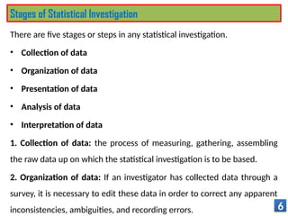 There are five stages or steps in any statistical investigation.
• Collection of data
• Organization of data
• Presentation of data
• Analysis of data
• Interpretation of data
1. Collection of data: the process of measuring, gathering, assembling
the raw data up on which the statistical investigation is to be based.
2. Organization of data: If an investigator has collected data through a
survey, it is necessary to edit these data in order to correct any apparent
inconsistencies, ambiguities, and recording errors. 6
Stages of Statistical Investigation
 