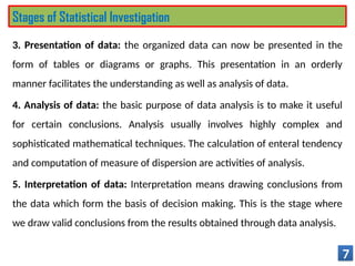 3. Presentation of data: the organized data can now be presented in the
form of tables or diagrams or graphs. This presentation in an orderly
manner facilitates the understanding as well as analysis of data.
4. Analysis of data: the basic purpose of data analysis is to make it useful
for certain conclusions. Analysis usually involves highly complex and
sophisticated mathematical techniques. The calculation of enteral tendency
and computation of measure of dispersion are activities of analysis.
5. Interpretation of data: Interpretation means drawing conclusions from
the data which form the basis of decision making. This is the stage where
we draw valid conclusions from the results obtained through data analysis.
7
Stages of Statistical Investigation
 