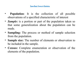 Some Basic Terms in Statistics
• Population: It is the collection of all possible
observations of a specified characteristic of interest
• Sample: is a portion or part of the population taken so
that some generalization about the population can be
made.
• Sampling: The process or method of sample selection
from the population.
• Sample size: The number of elements or observation to
be included in the sample.
• Census: Complete enumeration or observation of the
elements of the population.
 
