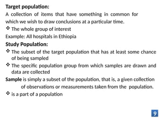 Target population:
A collection of items that have something in common for
which we wish to draw conclusions at a particular time.
 The whole group of interest
Example: All hospitals in Ethiopia
Study Population:
 The subset of the target population that has at least some chance
of being sampled
 The specific population group from which samples are drawn and
data are collected
Sample is simply a subset of the population, that is, a given collection
of observations or measurements taken from the population.
 is a part of a population
9
 
