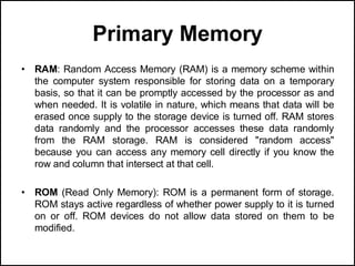 Primary Memory
• RAM: Random Access Memory (RAM) is a memory scheme within
the computer system responsible for storing data on a temporary
basis, so that it can be promptly accessed by the processor as and
when needed. It is volatile in nature, which means that data will be
erased once supply to the storage device is turned off. RAM stores
data randomly and the processor accesses these data randomly
from the RAM storage. RAM is considered "random access"
because you can access any memory cell directly if you know the
row and column that intersect at that cell.
• ROM (Read Only Memory): ROM is a permanent form of storage.
ROM stays active regardless of whether power supply to it is turned
on or off. ROM devices do not allow data stored on them to be
modified.
 