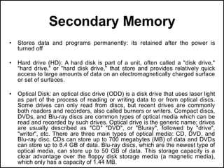 Secondary Memory
• Stores data and programs permanently: its retained after the power is
turned off
• Hard drive (HD): A hard disk is part of a unit, often called a "disk drive,"
"hard drive," or "hard disk drive," that store and provides relatively quick
access to large amounts of data on an electromagnetically charged surface
or set of surfaces.
• Optical Disk: an optical disc drive (ODD) is a disk drive that uses laser light
as part of the process of reading or writing data to or from optical discs.
Some drives can only read from discs, but recent drives are commonly
both readers and recorders, also called burners or writers. Compact discs,
DVDs, and Blu-ray discs are common types of optical media which can be
read and recorded by such drives. Optical drive is the generic name; drives
are usually described as "CD" "DVD", or "Bluray", followed by "drive",
"writer", etc. There are three main types of optical media: CD, DVD, and
Blu-ray disc. CDs can store up to 700 megabytes (MB) of data and DVDs
can store up to 8.4 GB of data. Blu-ray discs, which are the newest type of
optical media, can store up to 50 GB of data. This storage capacity is a
clear advantage over the floppy disk storage media (a magnetic media),
which only has a capacity of 1.44 MB.
 