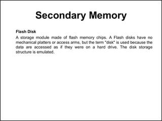 Secondary Memory
Flash Disk
A storage module made of flash memory chips. A Flash disks have no
mechanical platters or access arms, but the term "disk" is used because the
data are accessed as if they were on a hard drive. The disk storage
structure is emulated.
 