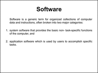 Software
Software is a generic term for organized collections of computer
data and instructions, often broken into two major categories:
1. system software that provides the basic non- task-specific functions
of the computer, and
2. application software which is used by users to accomplish specific
tasks.
 