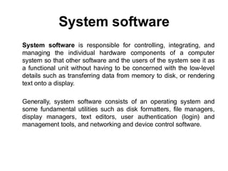 System software
System software is responsible for controlling, integrating, and
managing the individual hardware components of a computer
system so that other software and the users of the system see it as
a functional unit without having to be concerned with the low-level
details such as transferring data from memory to disk, or rendering
text onto a display.
Generally, system software consists of an operating system and
some fundamental utilities such as disk formatters, file managers,
display managers, text editors, user authentication (login) and
management tools, and networking and device control software.
 