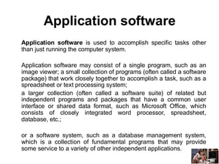 Application software
Application software is used to accomplish specific tasks other
than just running the computer system.
Application software may consist of a single program, such as an
image viewer; a small collection of programs (often called a software
package) that work closely together to accomplish a task, such as a
spreadsheet or text processing system;
a larger collection (often called a software suite) of related but
independent programs and packages that have a common user
interface or shared data format, such as Microsoft Office, which
consists of closely integrated word processor, spreadsheet,
database, etc.;
or a software system, such as a database management system,
which is a collection of fundamental programs that may provide
some service to a variety of other independent applications.
 