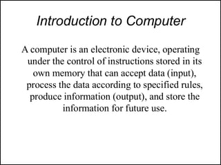 Introduction to Computer
A computer is an electronic device, operating
under the control of instructions stored in its
own memory that can accept data (input),
process the data according to specified rules,
produce information (output), and store the
information for future use.
 