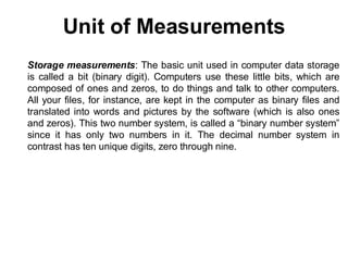 Unit of Measurements
Storage measurements: The basic unit used in computer data storage
is called a bit (binary digit). Computers use these little bits, which are
composed of ones and zeros, to do things and talk to other computers.
All your files, for instance, are kept in the computer as binary files and
translated into words and pictures by the software (which is also ones
and zeros). This two number system, is called a “binary number system”
since it has only two numbers in it. The decimal number system in
contrast has ten unique digits, zero through nine.
 