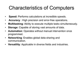 Characteristics of Computers
• Speed: Performs calculations at incredible speeds.
• Accuracy : High precision and error-free operations.
• Multitasking: Ability to execute multiple tasks simultaneously.
• Storage: Capable of storing vast amounts of data.
• Automation: Operates without manual intervention once
programmed.
• Networking: Enables global data sharing and
communication.
• Versatility: Applicable in diverse fields and industries.
 