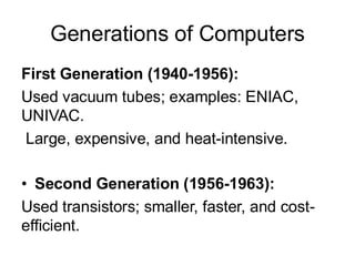 Generations of Computers
First Generation (1940-1956):
Used vacuum tubes; examples: ENIAC,
UNIVAC.
Large, expensive, and heat-intensive.
• Second Generation (1956-1963):
Used transistors; smaller, faster, and cost-
efficient.
 