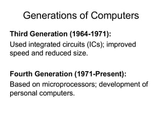 Generations of Computers
Third Generation (1964-1971):
Used integrated circuits (ICs); improved
speed and reduced size.
Fourth Generation (1971-Present):
Based on microprocessors; development of
personal computers.
 